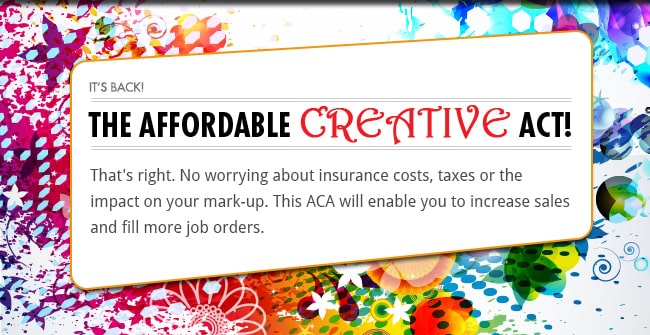 It's back! The Affordable Creative Act! - That's right. No worrying about insurance costs, taxes or the impact on your mark-up. This ACA will enable you to increase sales and fill more job orders.