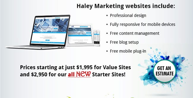 Haley Marketing websites include: •  Professional design •  Fully responsive for mobile devices •  Free content management •  Free blog setup •  Free mobile plug-in. Prices starting at just $1,995 for Value Sites and $2,950 for our all New Starter Sites!