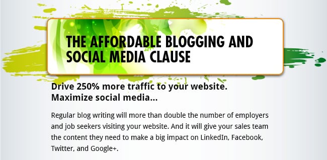 The Affordable Blogging and Social Media Clause - Drive 250% more traffic to your website. Maximize social media...  Regular blog writing will more than double the number of employers and job seekers visiting your website. And it will give your sales team the content they need to make a big impact on LinkedIn, Facebook, Twitter, and Google+.