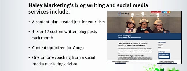 Haley Marketing's blog writing and social media services include: •  A content plan created just for your firm •  4, 8 or 12 custom written blog posts each month •  Content optimized for Google •  One-on-one coaching from a social media marketing advisor
