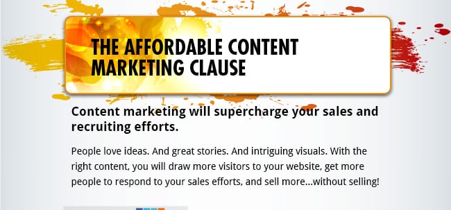 The Affordable Content Marketing Clause - Content marketing will supercharge your sales and recruiting efforts. People love ideas. And great stories. And intriguing visuals. With the right content, you will draw more visitors to your website, get more people to respond to your sales efforts, and sell more...without selling!