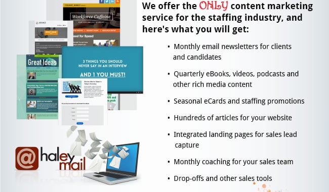 We offer the ONLY content marketing service for the staffing industry, and here's what you will get: •  Monthly email newsletters for clients and candidates •  Quarterly eBooks, videos, podcasts and other rich media content •  Seasonal eCards and staffing promotions •  Hundreds of articles for your website •  Integrated landing pages for sales lead capture •  Monthly coaching for your sales team •  Dropoffs and other sales tools.